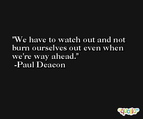 We have to watch out and not burn ourselves out even when we're way ahead. -Paul Deacon