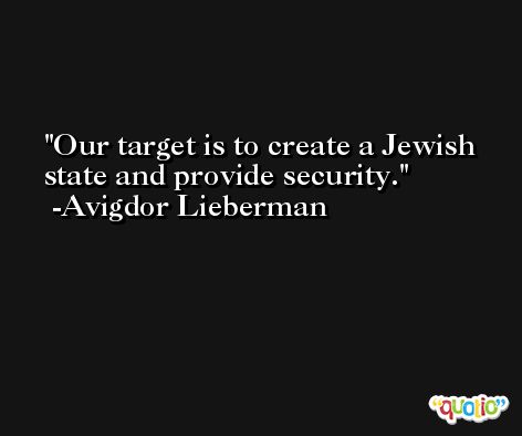 Our target is to create a Jewish state and provide security. -Avigdor Lieberman