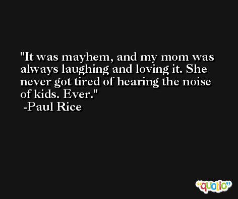 It was mayhem, and my mom was always laughing and loving it. She never got tired of hearing the noise of kids. Ever. -Paul Rice