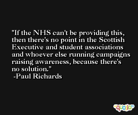 If the NHS can't be providing this, then there's no point in the Scottish Executive and student associations and whoever else running campaigns raising awareness, because there's no solution. -Paul Richards