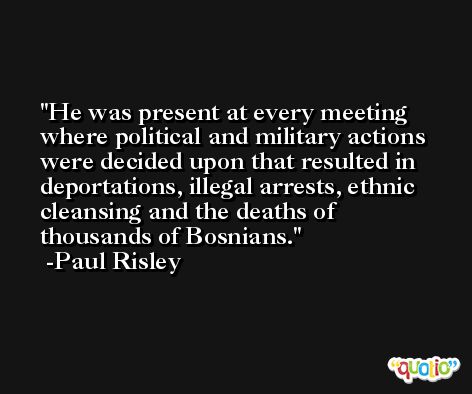 He was present at every meeting where political and military actions were decided upon that resulted in deportations, illegal arrests, ethnic cleansing and the deaths of thousands of Bosnians. -Paul Risley