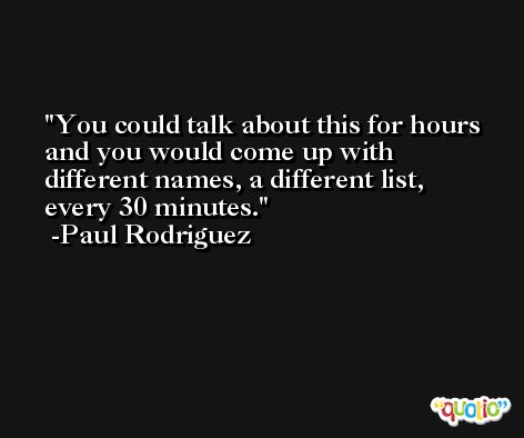 You could talk about this for hours and you would come up with different names, a different list, every 30 minutes. -Paul Rodriguez