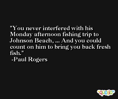 You never interfered with his Monday afternoon fishing trip to Johnson Beach, ... And you could count on him to bring you back fresh fish. -Paul Rogers