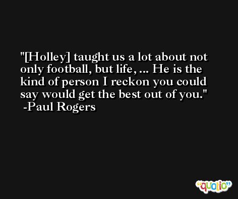 [Holley] taught us a lot about not only football, but life, ... He is the kind of person I reckon you could say would get the best out of you. -Paul Rogers
