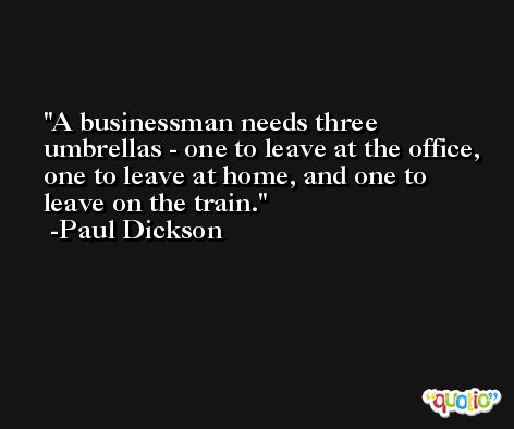 A businessman needs three umbrellas - one to leave at the office, one to leave at home, and one to leave on the train. -Paul Dickson