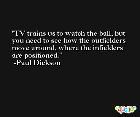 TV trains us to watch the ball, but you need to see how the outfielders move around, where the infielders are positioned. -Paul Dickson