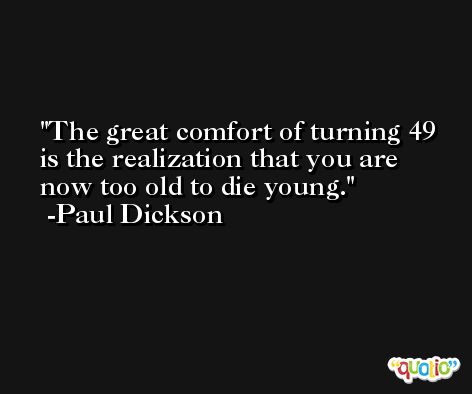 The great comfort of turning 49 is the realization that you are now too old to die young. -Paul Dickson