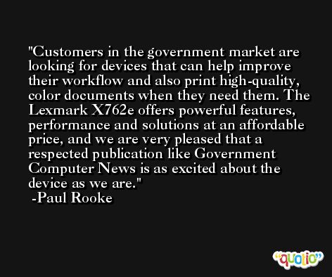 Customers in the government market are looking for devices that can help improve their workflow and also print high-quality, color documents when they need them. The Lexmark X762e offers powerful features, performance and solutions at an affordable price, and we are very pleased that a respected publication like Government Computer News is as excited about the device as we are. -Paul Rooke