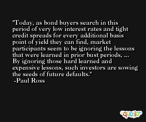 Today, as bond buyers search in this period of very low interest rates and tight credit spreads for every additional basis point of yield they can find, market participants seem to be ignoring the lessons that were learned in prior bust periods, ... By ignoring those hard learned and expensive lessons, such investors are sowing the seeds of future defaults. -Paul Ross