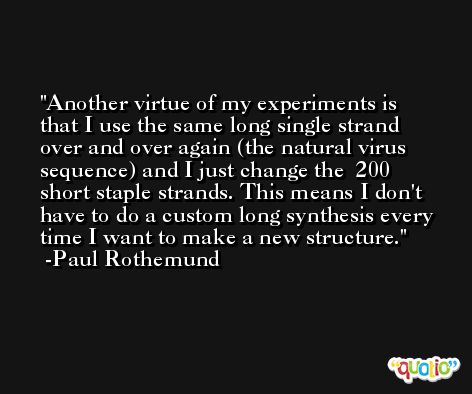 Another virtue of my experiments is that I use the same long single strand over and over again (the natural virus sequence) and I just change the ∼200 short staple strands. This means I don't have to do a custom long synthesis every time I want to make a new structure. -Paul Rothemund