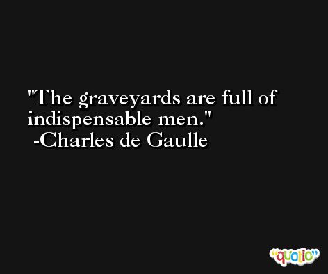 The graveyards are full of indispensable men. -Charles de Gaulle