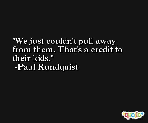 We just couldn't pull away from them. That's a credit to their kids. -Paul Rundquist