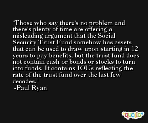 Those who say there's no problem and there's plenty of time are offering a misleading argument that the Social Security Trust Fund somehow has assets that can be used to draw upon starting in 12 years to pay benefits, but the trust fund does not contain cash or bonds or stocks to turn into funds. It contains IOUs reflecting the rate of the trust fund over the last few decades. -Paul Ryan