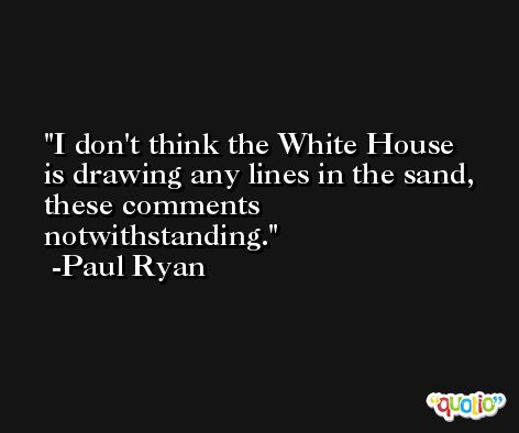 I don't think the White House is drawing any lines in the sand, these comments notwithstanding. -Paul Ryan