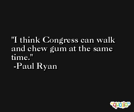 I think Congress can walk and chew gum at the same time. -Paul Ryan