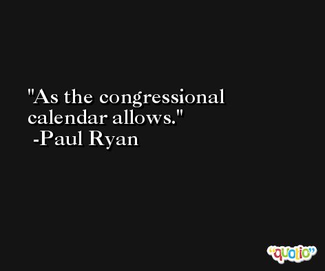 As the congressional calendar allows. -Paul Ryan