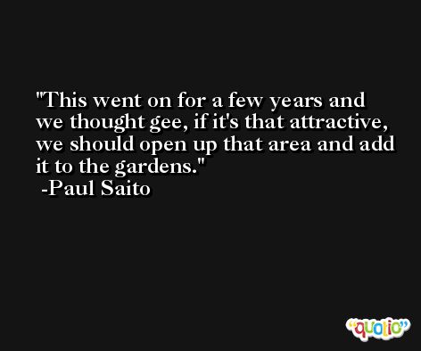 This went on for a few years and we thought gee, if it's that attractive, we should open up that area and add it to the gardens. -Paul Saito