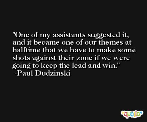 One of my assistants suggested it, and it became one of our themes at halftime that we have to make some shots against their zone if we were going to keep the lead and win. -Paul Dudzinski