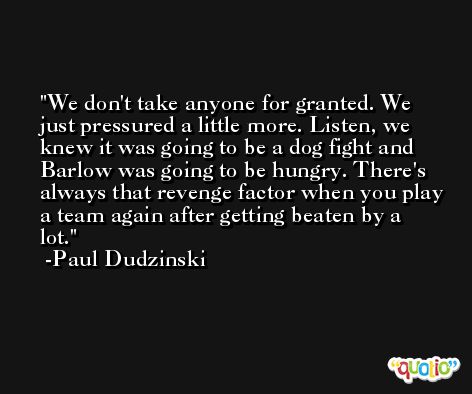 We don't take anyone for granted. We just pressured a little more. Listen, we knew it was going to be a dog fight and Barlow was going to be hungry. There's always that revenge factor when you play a team again after getting beaten by a lot. -Paul Dudzinski