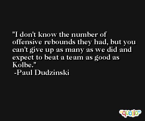 I don't know the number of offensive rebounds they had, but you can't give up as many as we did and expect to beat a team as good as Kolbe. -Paul Dudzinski