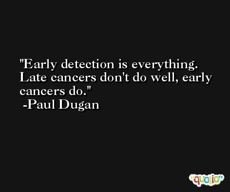 Early detection is everything. Late cancers don't do well, early cancers do. -Paul Dugan