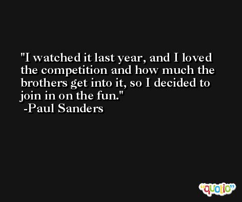I watched it last year, and I loved the competition and how much the brothers get into it, so I decided to join in on the fun. -Paul Sanders
