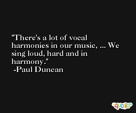 There's a lot of vocal harmonies in our music, ... We sing loud, hard and in harmony. -Paul Duncan