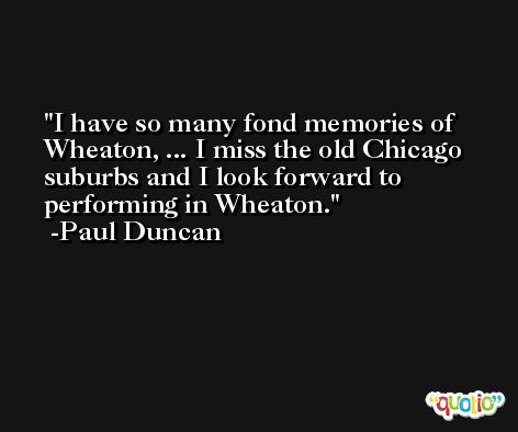 I have so many fond memories of Wheaton, ... I miss the old Chicago suburbs and I look forward to performing in Wheaton. -Paul Duncan