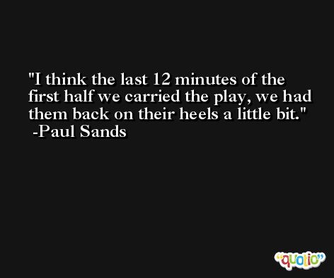 I think the last 12 minutes of the first half we carried the play, we had them back on their heels a little bit. -Paul Sands