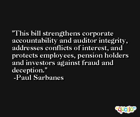 This bill strengthens corporate accountability and auditor integrity, addresses conflicts of interest, and protects employees, pension holders and investors against fraud and deception. -Paul Sarbanes