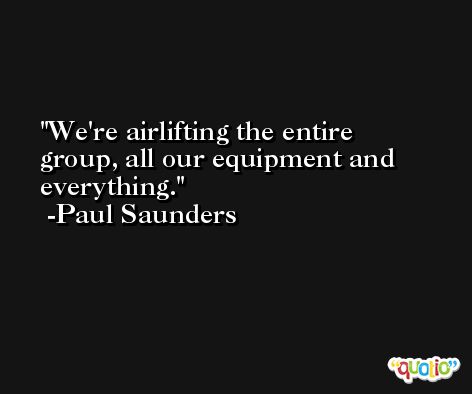 We're airlifting the entire group, all our equipment and everything. -Paul Saunders
