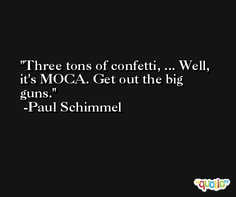 Three tons of confetti, ... Well, it's MOCA. Get out the big guns. -Paul Schimmel