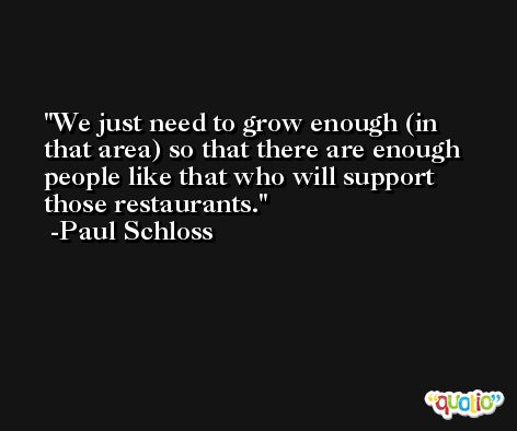 We just need to grow enough (in that area) so that there are enough people like that who will support those restaurants. -Paul Schloss