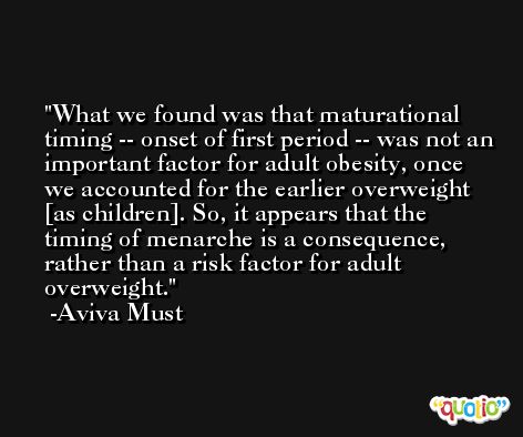 What we found was that maturational timing -- onset of first period -- was not an important factor for adult obesity, once we accounted for the earlier overweight [as children]. So, it appears that the timing of menarche is a consequence, rather than a risk factor for adult overweight. -Aviva Must