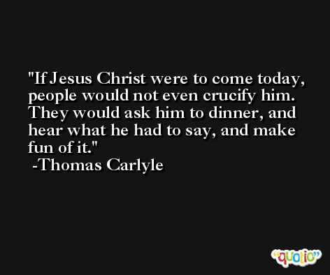 If Jesus Christ were to come today, people would not even crucify him. They would ask him to dinner, and hear what he had to say, and make fun of it. -Thomas Carlyle