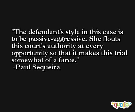 The defendant's style in this case is to be passive-aggressive. She flouts this court's authority at every opportunity so that it makes this trial somewhat of a farce. -Paul Sequeira