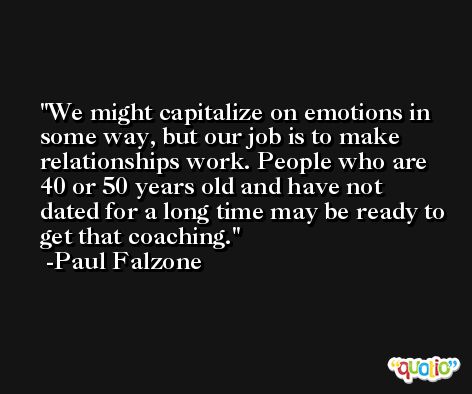 We might capitalize on emotions in some way, but our job is to make relationships work. People who are 40 or 50 years old and have not dated for a long time may be ready to get that coaching. -Paul Falzone