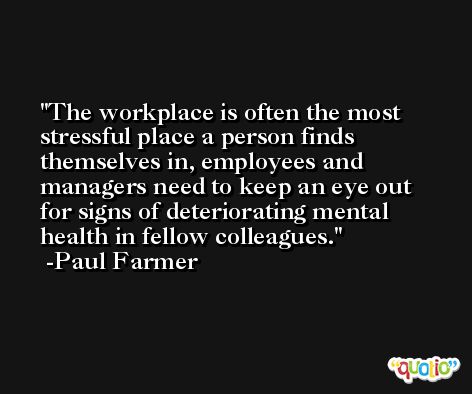 The workplace is often the most stressful place a person finds themselves in, employees and managers need to keep an eye out for signs of deteriorating mental health in fellow colleagues. -Paul Farmer