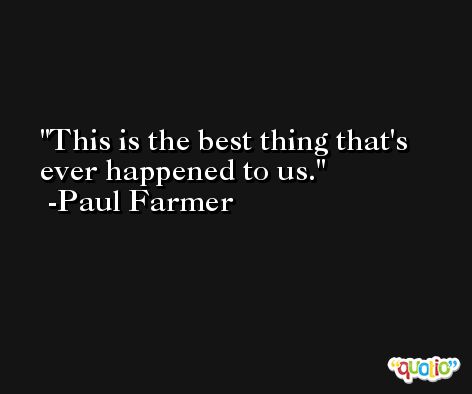 This is the best thing that's ever happened to us. -Paul Farmer