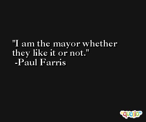 I am the mayor whether they like it or not. -Paul Farris