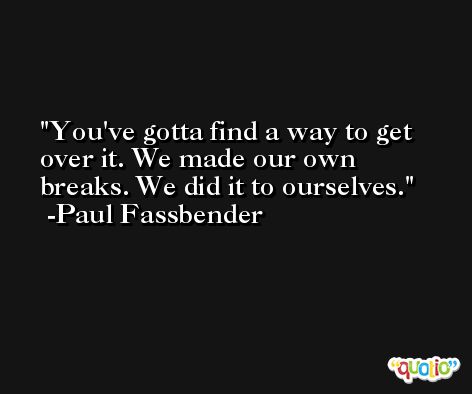 You've gotta find a way to get over it. We made our own breaks. We did it to ourselves. -Paul Fassbender