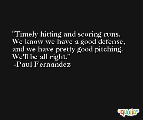 Timely hitting and scoring runs. We know we have a good defense, and we have pretty good pitching. We'll be all right. -Paul Fernandez