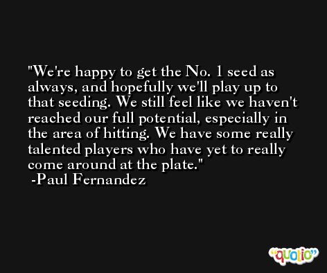 We're happy to get the No. 1 seed as always, and hopefully we'll play up to that seeding. We still feel like we haven't reached our full potential, especially in the area of hitting. We have some really talented players who have yet to really come around at the plate. -Paul Fernandez