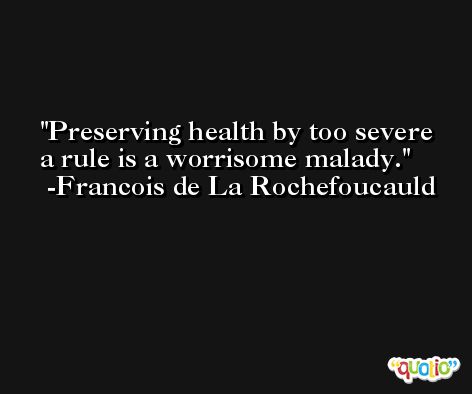 Preserving health by too severe a rule is a worrisome malady. -Francois de La Rochefoucauld