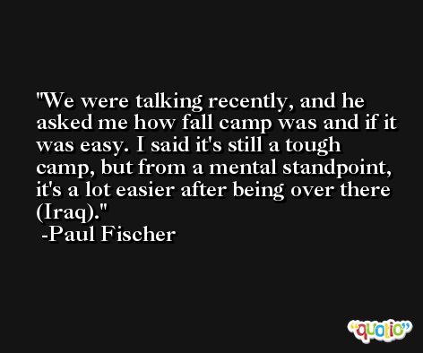 We were talking recently, and he asked me how fall camp was and if it was easy. I said it's still a tough camp, but from a mental standpoint, it's a lot easier after being over there (Iraq). -Paul Fischer