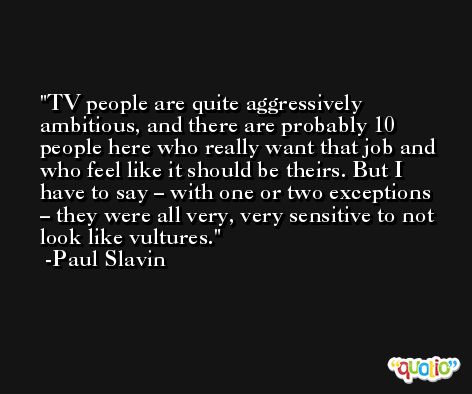 TV people are quite aggressively ambitious, and there are probably 10 people here who really want that job and who feel like it should be theirs. But I have to say – with one or two exceptions – they were all very, very sensitive to not look like vultures. -Paul Slavin