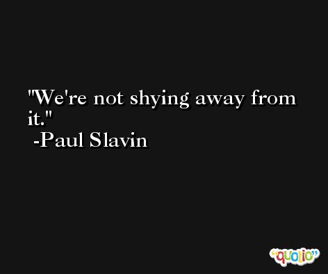 We're not shying away from it. -Paul Slavin