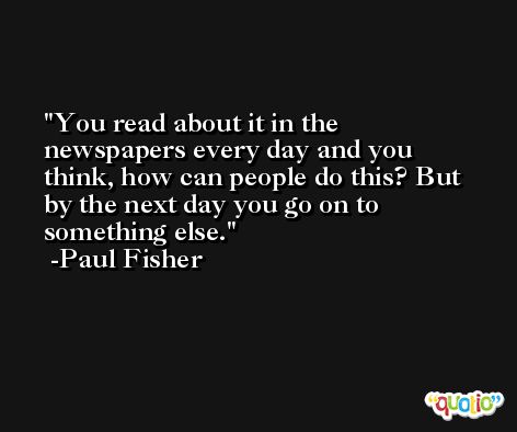 You read about it in the newspapers every day and you think, how can people do this? But by the next day you go on to something else. -Paul Fisher