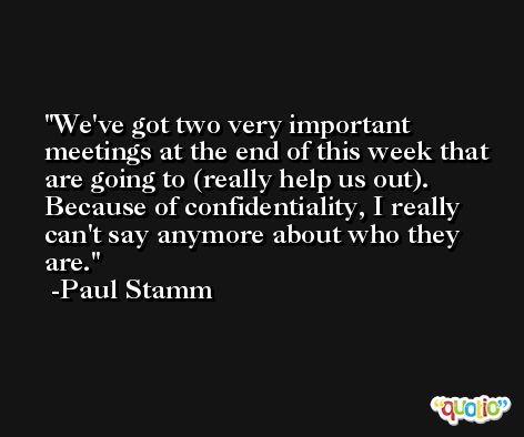 We've got two very important meetings at the end of this week that are going to (really help us out). Because of confidentiality, I really can't say anymore about who they are. -Paul Stamm