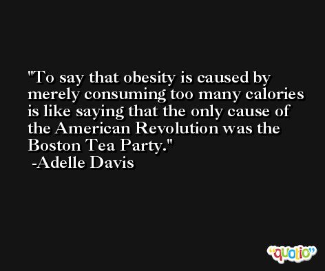 To say that obesity is caused by merely consuming too many calories is like saying that the only cause of the American Revolution was the Boston Tea Party. -Adelle Davis